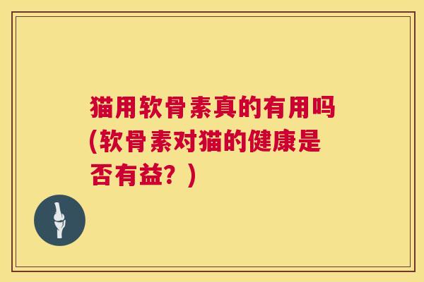 猫用软骨素真的有用吗(软骨素对猫的健康是否有益？)