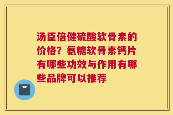 汤臣倍健硫酸软骨素的价格?氨糖软骨素钙片有哪些功效与作用有哪些品牌可以推荐 汤臣倍健硫酸软骨素的价格?氨糖软骨素钙片有哪些功效与作用有哪些品牌可以推荐
