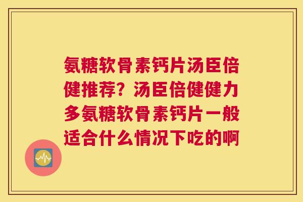 氨糖软骨素钙片汤臣倍健推荐?汤臣倍健健力多氨糖软骨素钙片一般适合什么情况下吃的啊