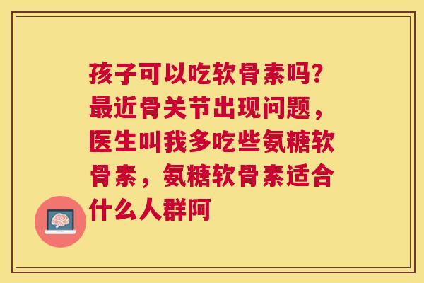 孩子可以吃软骨素吗?最近骨关节出现问题,医生叫我多吃些氨糖软骨素,氨糖软骨素适合什么人群阿