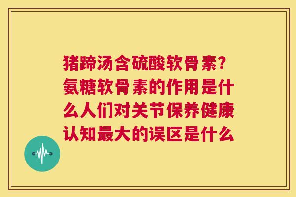猪蹄汤含硫酸软骨素?氨糖软骨素的作用是什么人们对关节保养健康认知最大的误区是什么