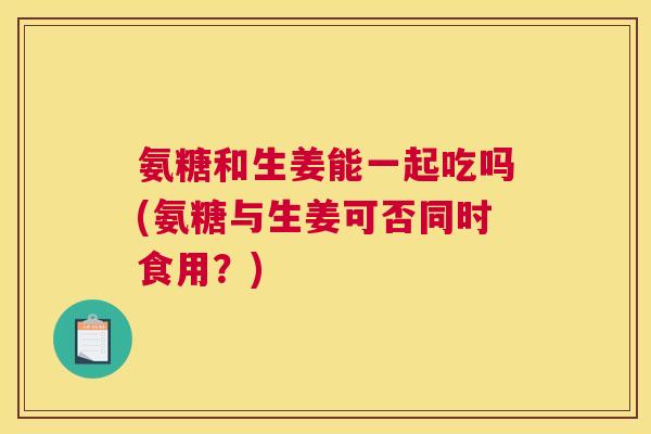 氨糖和生姜能一起吃吗(氨糖与生姜可否同时食用?)