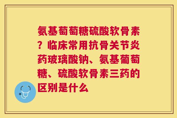 氨基萄萄糖硫酸软骨素?临床常用抗骨关节炎药玻璃酸钠、氨基葡萄糖、硫酸软骨素三药的区别是什么