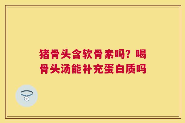 猪骨头含软骨素吗?喝骨头汤能补充蛋白质吗