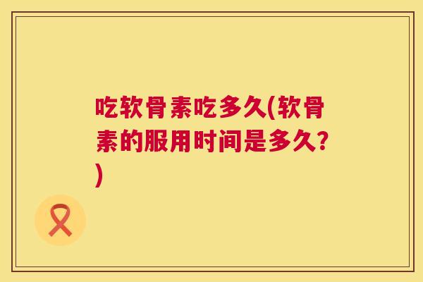吃软骨素吃多久(软骨素的服用时间是多久?) 吃软骨素吃多久(软骨素的服用时间是多久?)