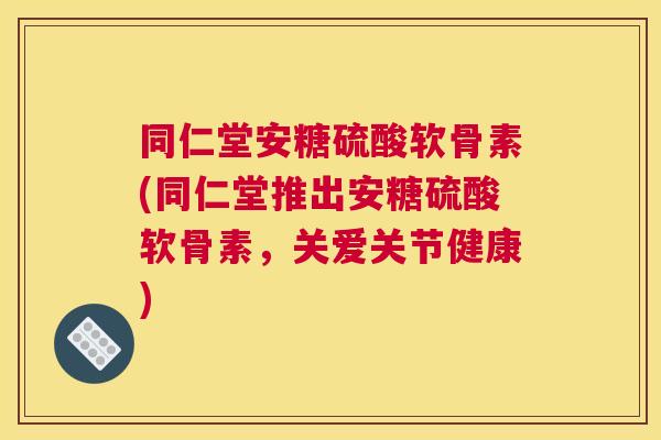 同仁堂安糖硫酸软骨素(同仁堂推出安糖硫酸软骨素，关爱关节健康)