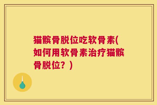猫髌骨脱位吃软骨素(如何用软骨素猫髌骨脱位?) 猫髌骨脱位吃软骨素(如何用软骨素猫髌骨脱位?)