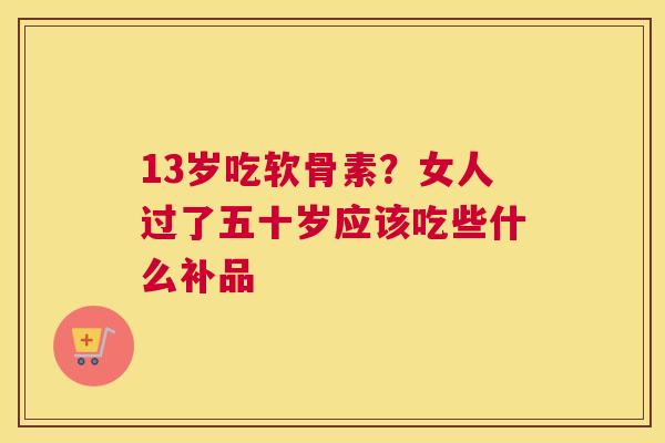 13岁吃软骨素？女人过了五十岁应该吃些什么补品