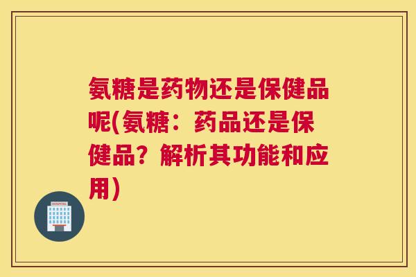 氨糖是药物还是保健品呢(氨糖:药品还是保健品?解析其功能和应用)