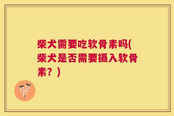 柴犬需要吃软骨素吗(柴犬是否需要摄入软骨素?)