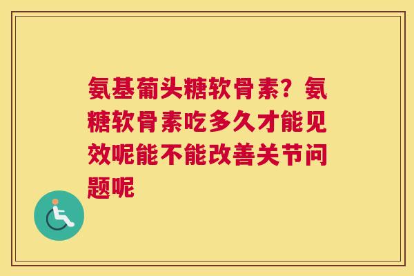 氨基葡头糖软骨素?氨糖软骨素吃多久才能见效呢能不能改善关节问题呢 氨基葡头糖软骨素?氨糖软骨素吃多久才能见效呢能不能改善关节问题呢