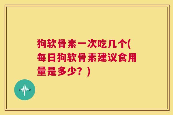 狗软骨素一次吃几个(每日狗软骨素建议食用量是多少?)