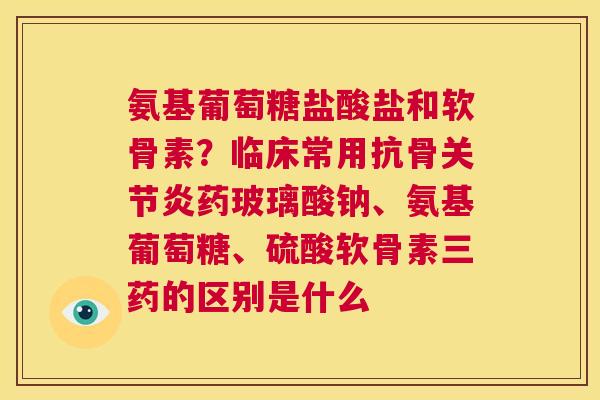 氨基葡萄糖盐酸盐和软骨素？临床常用抗骨关节炎药玻璃酸钠、氨基葡萄糖、硫酸软骨素三药的区别是什么