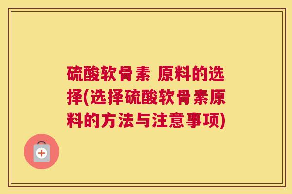 硫酸软骨素 原料的选择(选择硫酸软骨素原料的方法与注意事项) 硫酸软骨素 原料的选择(选择硫酸软骨素原料的方法与注意事项)