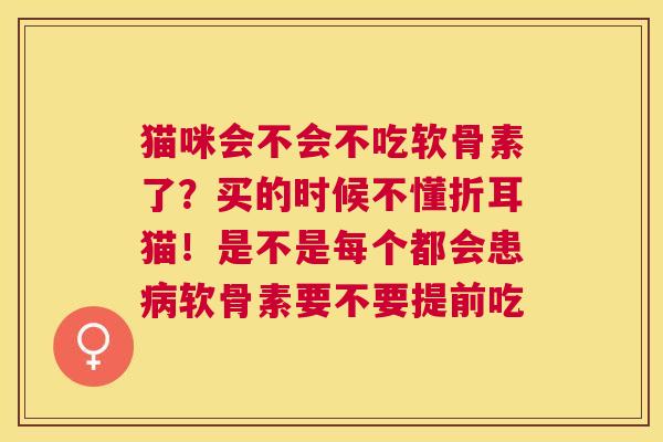 猫咪会不会不吃软骨素了?买的时候不懂折耳猫!是不是每个都会患病软骨素要不要提前吃