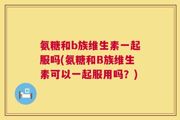 氨糖和b族维生素一起服吗(氨糖和B族维生素可以一起服用吗?)