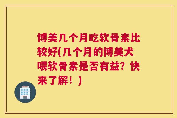 博美几个月吃软骨素比较好(几个月的博美犬喂软骨素是否有益?快来了解!) 博美几个月吃软骨素比较好(几个月的博美犬喂软骨素是否有益?快来了解!)