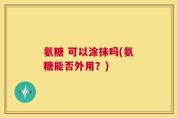 氨糖 可以涂抹吗(氨糖能否外用?) 氨糖 可以涂抹吗(氨糖能否外用?)