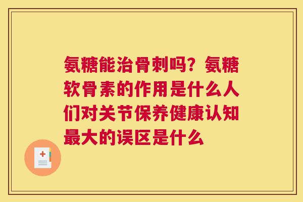 氨糖能治骨刺吗？氨糖软骨素的作用是什么人们对关节保养健康认知最大的误区是什么