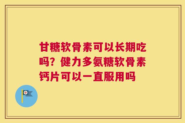甘糖软骨素可以长期吃吗?健力多氨糖软骨素钙片可以一直服用吗