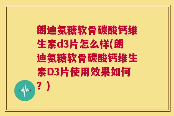 朗迪氨糖软骨碳酸钙维生素d3片怎么样(朗迪氨糖软骨碳酸钙维生素D3片使用效果如何？)
