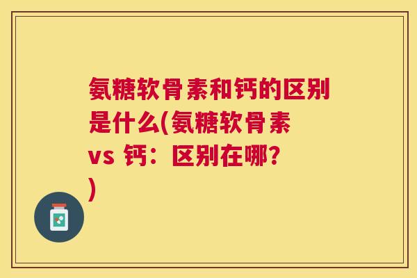 氨糖软骨素和钙的区别是什么(氨糖软骨素 vs 钙:区别在哪?)