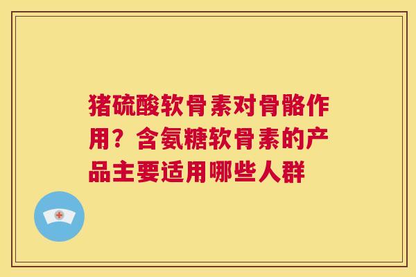 猪硫酸软骨素对骨骼作用?含氨糖软骨素的产品主要适用哪些人群