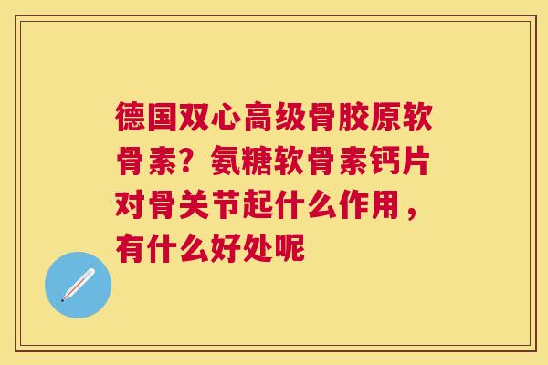 德国双心高级骨胶原软骨素?氨糖软骨素钙片对骨关节起什么作用,有什么好处呢