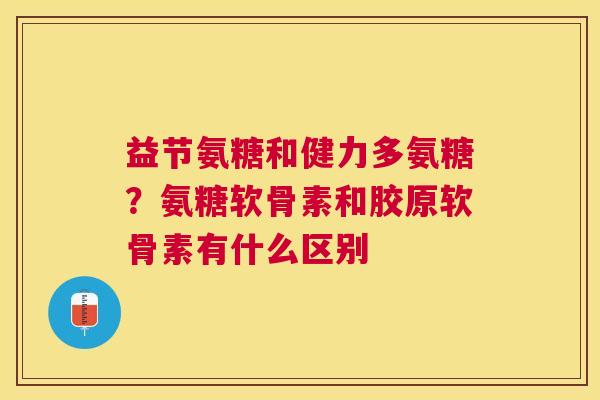 益节氨糖和健力多氨糖?氨糖软骨素和胶原软骨素有什么区别