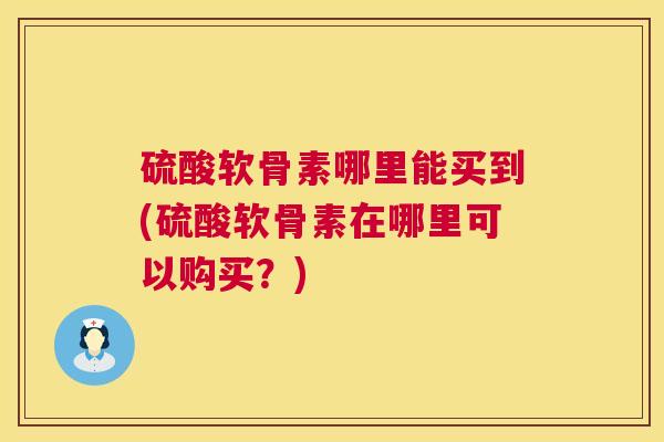 硫酸软骨素哪里能买到(硫酸软骨素在哪里可以购买?)