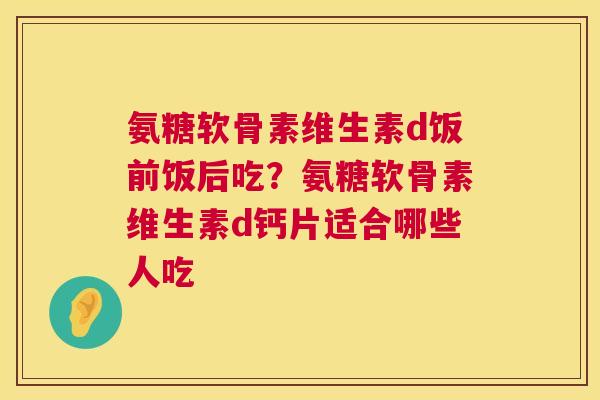 氨糖软骨素维生素d饭前饭后吃?氨糖软骨素维生素d钙片适合哪些人吃