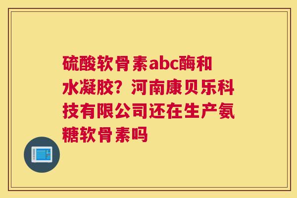 硫酸软骨素abc酶和水凝胶?河南康贝乐科技有限公司还在生产氨糖软骨素吗