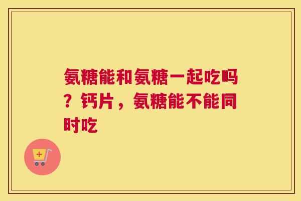 氨糖能和氨糖一起吃吗?钙片,氨糖能不能同时吃