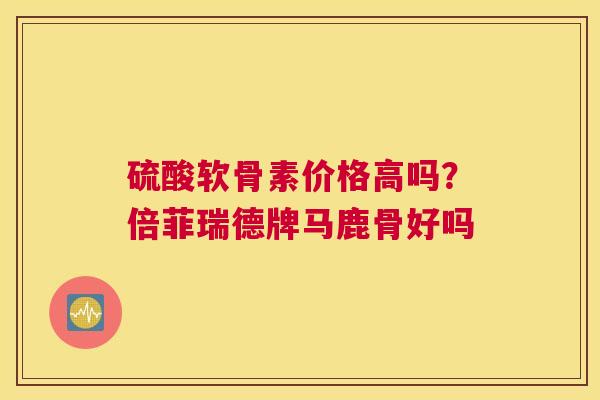 硫酸软骨素价格高吗?倍菲瑞德牌马鹿骨好吗