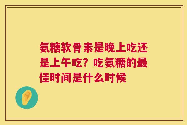 氨糖软骨素是晚上吃还是上午吃?吃氨糖的最佳时间是什么时候