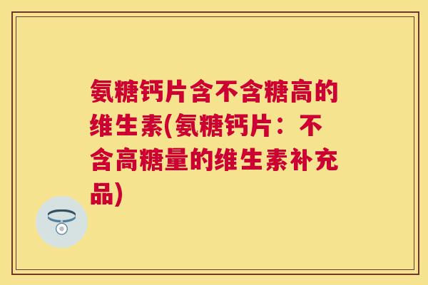 氨糖钙片含不含糖高的维生素(氨糖钙片:不含高糖量的维生素补充品)