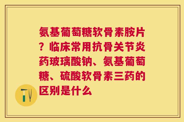 氨基葡萄糖软骨素胺片?临床常用抗骨关节炎药玻璃酸钠、氨基葡萄糖、硫酸软骨素三药的区别是什么