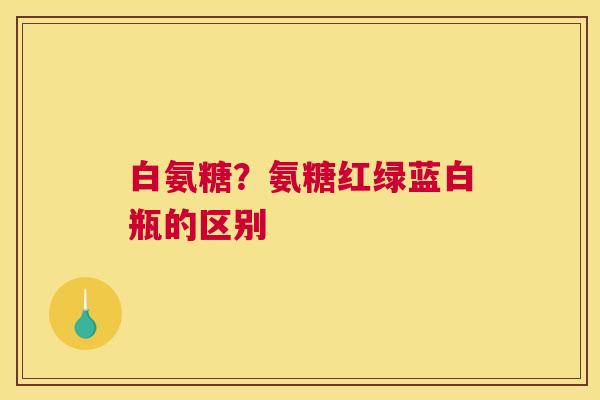 白氨糖?氨糖红绿蓝白瓶的区别 白氨糖?氨糖红绿蓝白瓶的区别