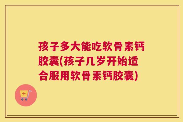 孩子多大能吃软骨素钙胶囊(孩子几岁开始适合服用软骨素钙胶囊)