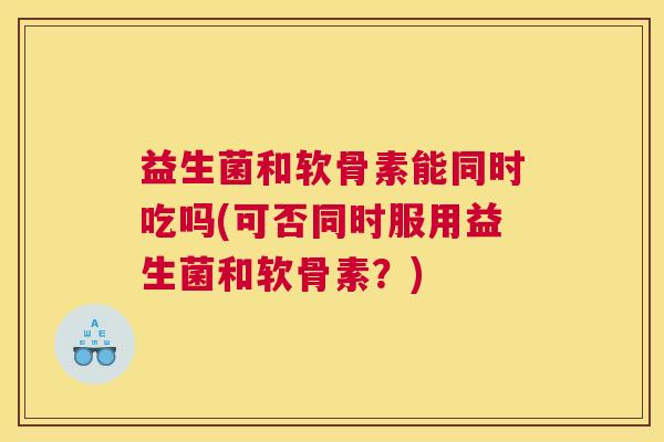 益生菌和软骨素能同时吃吗(可否同时服用益生菌和软骨素？)