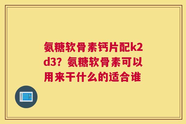 氨糖软骨素钙片配k2d3?氨糖软骨素可以用来干什么的适合谁