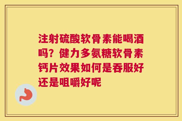 注射硫酸软骨素能喝酒吗?健力多氨糖软骨素钙片效果如何是吞服好还是咀嚼好呢