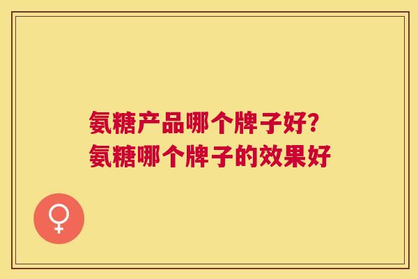 氨糖产品哪个牌子好?氨糖哪个牌子的效果好 氨糖产品哪个牌子好?氨糖哪个牌子的效果好