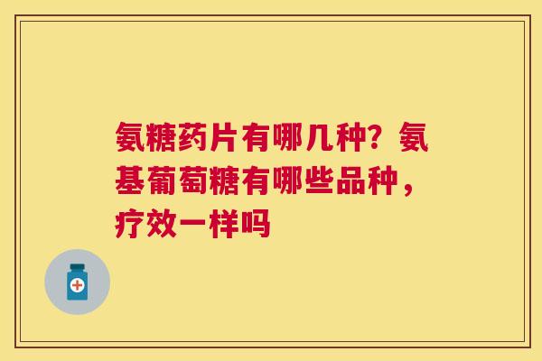 氨糖药片有哪几种?氨基葡萄糖有哪些品种,疗效一样吗