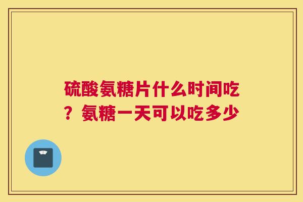 硫酸氨糖片什么时间吃?氨糖一天可以吃多少