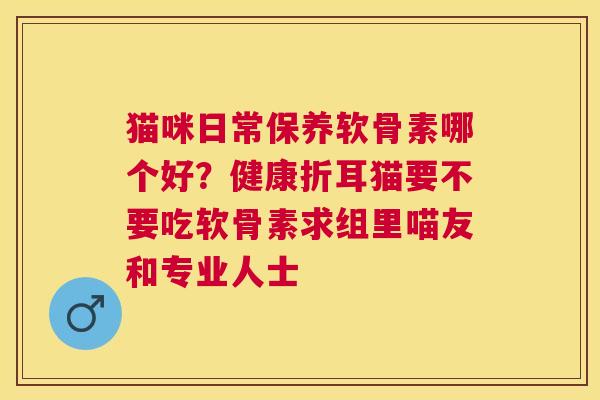 猫咪日常保养软骨素哪个好?健康折耳猫要不要吃软骨素求组里喵友和专业人士 猫咪日常保养软骨素哪个好?健康折耳猫要不要吃软骨素求组里喵友和专业人士