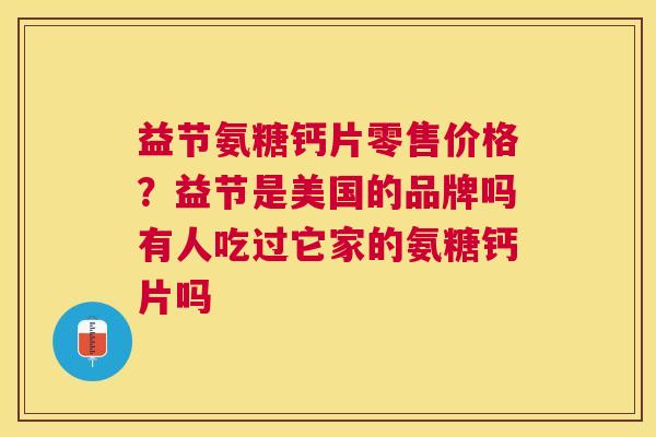 益节氨糖钙片零售价格?益节是美国的品牌吗有人吃过它家的氨糖钙片吗 益节氨糖钙片零售价格?益节是美国的品牌吗有人吃过它家的氨糖钙片吗