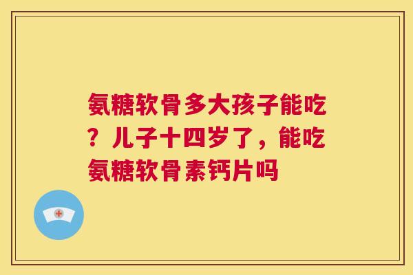 氨糖软骨多大孩子能吃？儿子十四岁了，能吃氨糖软骨素钙片吗