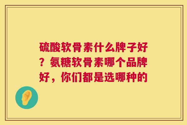 硫酸软骨素什么牌子好?氨糖软骨素哪个品牌好,你们都是选哪种的