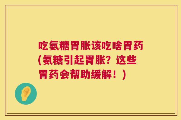 吃氨糖胃胀该吃啥胃药(氨糖引起胃胀?这些胃药会帮助缓解!)